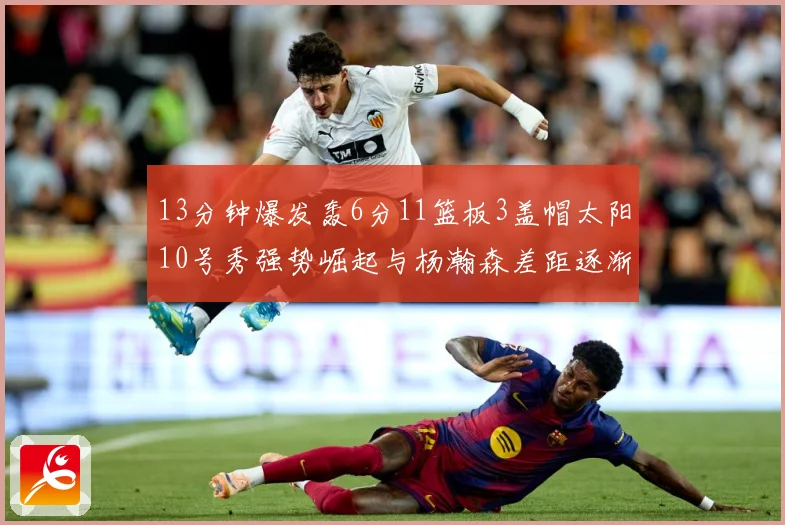 13分钟爆发轰6分11篮板3盖帽太阳10号秀强势崛起与杨瀚森差距逐渐拉开