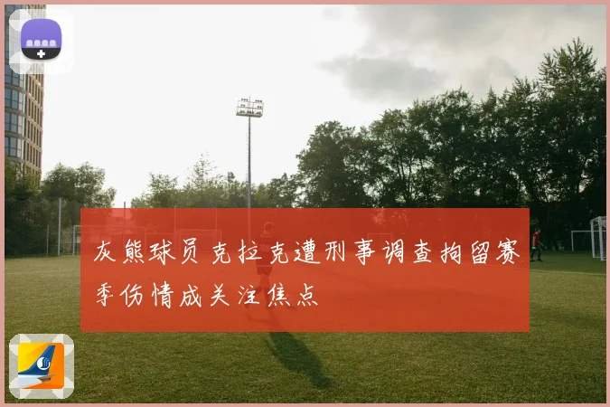 灰熊球员克拉克遭刑事调查拘留赛季伤情成关注焦点