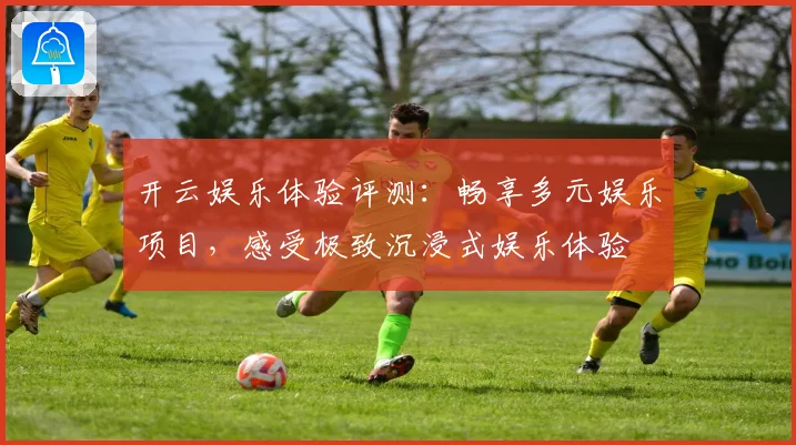 开云娱乐体验评测：畅享多元娱乐项目，感受极致沉浸式娱乐体验