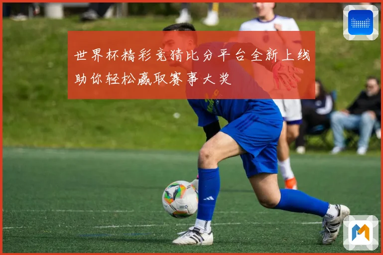 世界杯精彩竞猜比分平台全新上线助你轻松赢取赛事大奖