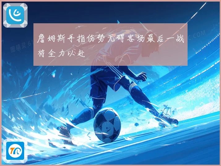 詹姆斯手指伤势无碍客场最后一战将全力以赴
