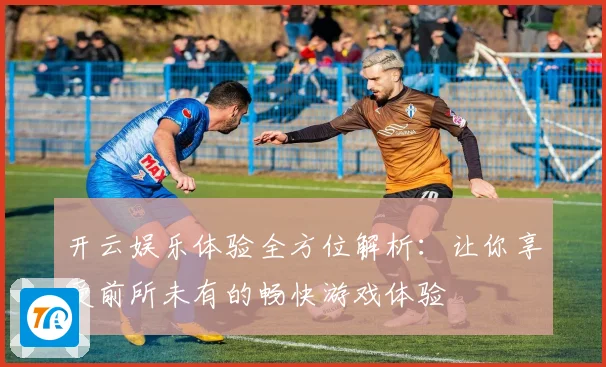 开云娱乐体验全方位解析：让你享受前所未有的畅快游戏体验