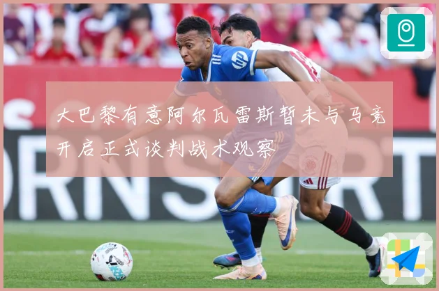 大巴黎有意阿尔瓦雷斯暂未与马竞开启正式谈判战术观察