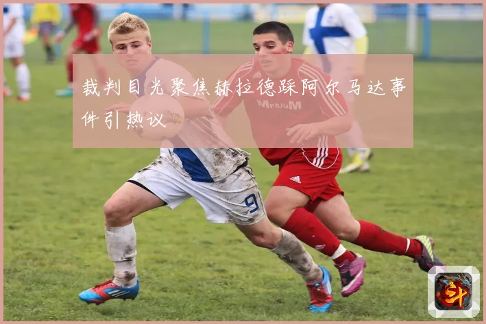 裁判目光聚焦赫拉德踩阿尔马达事件引热议